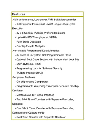 Features
High-performance, Low-power AVR 8-bit Microcontroller
- 130 Powerful Instructions - Most Single Clock Cycle
Execution
- 32 x 8 General Purpose Working Registers
- Up to 6 MIPS Throughput at 16MHz
- Fully Static Operation
- On-chip 2-cycle Multiplier
Non-volatile Program and Data Memories
- 8k Bytes of In-System Self-Programmable Flash
- Optional Boot Code Section with Independent Lock Bits
- 512K Bytes EEPROM
- Programming Lock for Software Security
- 1K Byte Internal SRAM
Peripheral Features
- On-chip Analog Comparator
- Programmable Watchdog Timer with Separate On-chip
Oscillator
- Master/Slave SPI Serial Interface
- Two 8-bit Timer/Counters with Separate Prescalar,
Compare
- One 16-bit Timer/Counter with Separate Prescaler,
Compare and Capture mode
- Real Time Counter with Separate Oscillator
 