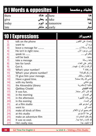  Time For English 6  Unit 4 – Visiting a Film Studio99
9 ] Words & opposites  
there ‫ھﻨﺎك‬ x here ‫ھﻨﺎ‬
give ‫ﯾﻌﻄﻲ‬ x take ‫ﯾﺄﺧﺬ‬
today ‫اﻟﯿﻮم‬ x tomorrow َ‫ا‬‫ﻏﺪ‬
late ‫ﻣﺘﺄﺧﺮ‬ x early ‫ﻣﺒﻜﺮ‬
10 ] Expressions  
1] talk on the phone ‫اﻟﺗﻠﻔون‬ ‫ﻋﻠﻰ‬ ‫ﯾﺗﺣدث‬
2] want to ‫أن‬ ‫ﯾرﯾد‬
3] leave a message for ........ ‫ﻟـــ‬ ‫رﺳﺎﻟﺔ‬ ‫ﯾﺗرك‬....
4] He isn't in right now. ‫اﻵن‬ ‫ﻣوﺟود‬ ‫ﻟﯾس‬.
5] speak to ...... ‫إﻟﻲ‬ ‫ﯾﺗﻛﻠم‬....
6] will be back ‫ﺳﯾﻌود‬
7] take a message ‫رﺳﺎﻟﺔ‬ ‫ﯾﺄﺧذ‬
8] late for lunch ‫اﻟﻐداء‬ ‫ﻋﻠﻰ‬ ‫ﯾﺗﺄﺧر‬
9] Got it. َ‫ﻛ‬َ‫ر‬ْ‫َد‬‫أ‬‫ت‬)‫ذﻟك‬(َ‫ﻣ‬ِ‫ﮭ‬َ‫ﻓ‬ ،‫ت‬.
10] What's your number? ‫؟‬ ‫رﻗﻣك‬ ‫ﻣﺎ‬
11] What's your phone number? ‫ﺗﻠﻔوﻧك؟‬ ‫رﻗم‬ ‫ﻣﺎ‬
12] I'll give him your message. ‫رﺳﺎﻟﺗك‬ ‫ﺳﺄﻋطﯾﮫ‬.
13] Have a good time. ‫ﻣﻣﺗﻌﺎ‬ ‫وﻗﺗﺎ‬ ‫ﻟك‬ ‫أﺗﻣﻧﻰ‬!
14] with my family ‫ﻋﺎﺋﻠﺗﻲ‬ ‫ﻣﻊ‬
15] the Alexandria Library ‫اﻹﺳﻛﻧدرﯾﺔ‬ ‫ﻣﻛﺗﺑﺔ‬
16] Qaitbay Citadel ‫ﻗﻠﻌﺔ‬‫ﻗﺎﯾﺗﺑﺎي‬
17] It was fun. ً‫ﺎ‬‫ﻣﻣﺗﻌ‬ ‫اﻷﻣر‬ ‫ﻛﺎن‬ ‫ﻟﻘد‬.
18] in the morning ‫اﻟﺻﺑﺎح‬ ‫ﻓﻲ‬
19] in the afternoon ‫اﻟظﮭﯾرة‬ ‫وﻗت‬ ‫ﻓﻲ‬
20] in the evening ‫اﻟﻣﺳﺎء‬ ‫ﻓﻲ‬
21] at a film studio ‫ﻓﯾﻠم‬ ‫أﺳﺗودﯾو‬ ‫ﻓﻲ‬
22] went to ‫إﻟﻲ‬ ‫ذھب‬
23] make all kinds of films ‫اﻷﻓﻼم‬ ‫أﻧواع‬ ‫ﺟﻣﯾﻊ‬ ‫ﺗﻘدم‬
24] at this studio ‫اﻷﺳﺗودﯾو‬ ‫ھذا‬ ‫ﻓﻲ‬
25] make an adventure film ‫اﻟﻣﻐﺎﻣرات‬ ‫ﻓﯾﻠم‬ ‫ﯾﻘدم‬
26] It was so cool. ً‫ا‬‫ﺟد‬ ‫راﺋﻌﺔ‬ ‫ﻛﺎﻧت‬ ‫ﻟﻘد‬.
27] He's really nice. ً‫ا‬‫ﺟد‬ ‫ﻟطﯾف‬ ‫اﻧﮫ‬.
 
