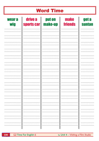  Time For English 6  Unit 4 – Visiting a Film Studio100
Word Time
wear a
wig
drive a
sports car
put on
make-up
make
friends
get a
suntan
----- ----- ----- ----- ----
----- ----- ----- ----- ----
----- ----- ----- ----- ----
----- ----- ----- ----- ----
----- ----- ----- ----- ----
----- ----- ----- ----- ----
----- ----- ----- ----- ----
----- ----- ----- ----- ----
----- ----- ----- ----- ----
----- ----- ----- ----- ----
----- ----- ----- ----- ----
----- ----- ----- ----- ----
----- ----- ----- ----- ----
----- ----- ----- ----- ----
----- ----- ----- ----- ----
 