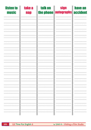  Time For English 6  Unit 4 – Visiting a Film Studio101
listen to
music
take a
nap
talk on
the phone
sign
autographs
have an
accident
----- ----- ----- ----- ----
----- ----- ----- ----- ----
----- ----- ----- ----- ----
----- ----- ----- ----- ----
----- ----- ----- ----- ----
----- ----- ----- ----- ----
----- ----- ----- ----- ----
----- ----- ----- ----- ----
----- ----- ----- ----- ----
----- ----- ----- ----- ----
----- ----- ----- ----- ----
----- ----- ----- ----- ----
----- ----- ----- ----- ----
----- ----- ----- ----- ----
----- ----- ----- ----- ----
----- ----- ----- ----- ----
 