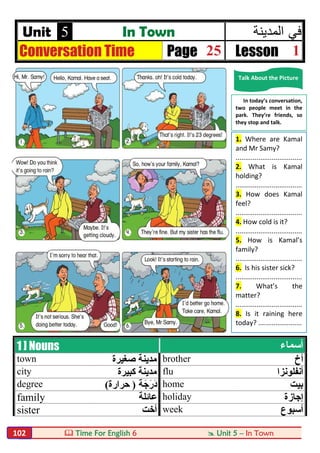 Time For English 6  Unit 5 – In Town102
Unit 5 In Town ‫ﻓﻲ‬‫اﻟﻣدﯾﻧﺔ‬
Conversation Time Page 25 Lesson 1
1 ] Nouns ‫أﺳﻤﺎء‬
town ‫ﺻﻐﯿﺮة‬ ‫ﻣﺪﯾﻨﺔ‬ brother ‫أخ‬
city ‫ﻛﺒﯿﺮة‬ ‫ﻣﺪﯾﻨﺔ‬ flu ‫أﻧﻔﻠﻮﻧﺰا‬
degree ‫ﺔ‬َ‫َرَﺟ‬‫د‬)‫ﺣﺮارة‬( home ‫ﺑﯿﺖ‬
family ‫ﻋﺎﺋﻠﺔ‬ holiday ‫إﺟﺎزة‬
sister ‫أﺧﺖ‬ week ‫أﺳﺒﻮع‬
Talk About the Picture
In today’s conversation,
two people meet in the
park. They’re friends, so
they stop and talk.
1. Where are Kamal
and Mr Samy?
...................................
2. What is Kamal
holding?
...................................
3. How does Kamal
feel?
...................................
4. How cold is it?
...................................
5. How is Kamal’s
family?
...................................
6. Is his sister sick?
...................................
7. What’s the
matter?
...................................
8. Is it raining here
today? .......................
 