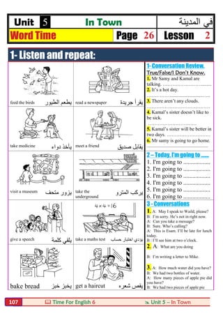  Time For English 6  Unit 5 – In Town107
Unit 5 In Town ‫ﻓﻲ‬‫اﻟﻣدﯾﻧﺔ‬
Word Time Page 26 Lesson 2
1- Listen and repeat:
1- Conversation Review.
True/False/I Don’t Know.
1. Mr Samy and Kamal are
talking. ……………………........
2. It’s a hot day.
……………..........................…..
3. There aren’t any clouds.
…………………………………
4. Kamal’s sister doesn’t like to
be sick.
…………………………
5. Kamal’s sister will be better in
two days. ………………………
6. Mr samy is going to go home.
...........................................................
feed the birds ‫اﻟﻄﯿﻮر‬ ‫ﯾﻄﻌﻢ‬ read a newspaper ‫ﺟﺮﯾﺪة‬ ‫ﯾﻘﺮأ‬
take medicine ‫دواء‬ ‫ﯾﺄﺧﺬ‬ meet a friend ‫ﺻﺪﯾﻖ‬ ‫ﯾﻘﺎﺑﻞ‬
2 – Today, I'm going to .......
1. I'm going to ..................
2. I'm going to ..................
3. I'm going to ..................
4. I'm going to ..................
5. I'm going to ..................
6. I'm going to ..................
visit a museum ‫ﻣﺘﺤﻒ‬ ‫ﯾﺰور‬ take the
underground
‫اﻟﻤﺘﺮو‬ ‫ﯾﺮﻛﺐ‬
3 - Conversations
1. A: May I speak to Waild, please?
B: I’m sorry. He’s not in right now.
A: Can you take a message?
B: Sure. Who’s calling?
A: This is Esam. I’ll be late for lunch
today.
B : I’ll see him at two o’clock.
2. A: What are you doing
B: I’m writing a letter to Mike.
3. A: How much water did you have?
B: We had two bottles of water.
A: How many pieces of apple pie did
you have?
B: We had two pieces of apple pie
give a speech ‫ﻛﻠﻤﺔ‬ ‫ﯾﻠﻘﻲ‬ take a maths test ‫ﯾﺆدي‬‫ﺣﺴﺎب‬ ‫اﺧﺘﺒﺎر‬
bake bread ‫ﺧﺒﺰ‬ ‫ﯾﺨﺒﺰ‬ get a haircut ‫ﺷﻌﺮه‬ ‫ﯾﻘﺺ‬
 