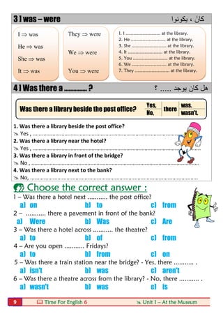  Time For English 6  Unit 1 – At the Museum9
3 ] was – were ‫ﯾﻛوﻧوا‬ ، َ‫ﻛﺎن‬
4 ] Was there a ............... ? ‫ﯾوﺟد‬ ‫ﻛﺎن‬ ‫ھل‬.....‫؟‬
1. Was there a library beside the post office?
 Yes , ...............................................................................................................
2. Was there a library near the hotel?
 Yes , ...............................................................................................................
3. Was there a library in front of the bridge?
 No , ...............................................................................................................
4. Was there a library next to the bank?
 No, ...............................................................................................................
 Choose the correct answer :
1 – Was there a hotel next ........... the post office?
a) on b) to c) from
2 – ........... there a pavement in front of the bank?
a) Were b) Was c) Are
3 – Was there a hotel across ........... the theatre?
a) to b) of c) from
4 – Are you open ........... Fridays?
a) to b) from c) on
5 – Was there a train station near the bridge? - Yes, there ........... .
a) isn't b) was c) aren't
6 – Was there a theatre across from the library? - No, there ........... .
a) wasn't b) was c) is
I  was
He  was
She  was
It  was
They  were
We  were
You  were
1. I ........................... at the library.
2. He ........................... at the library.
3. She ........................... at the library.
4. It ........................... at the library.
5. You ........................... at the library.
6. We ........................... at the library.
7. They ........................... at the library.
Was there a library beside the post office?
Yes,
there
was.
No, wasn't.
 