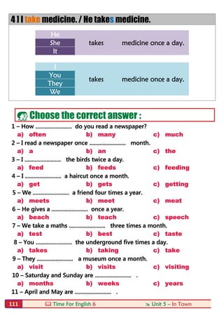  Time For English 6  Unit 5 – In Town111
4 ] I take medicine. / He takes medicine.
He
takes medicine once a day.She
It
I
takes medicine once a day.
You
They
We
 Choose the correct answer :
1 – How ......................... do you read a newspaper?
a) often b) many c) much
2 – I read a newspaper once ......................... month.
a) a b) an c) the
3 – I ......................... the birds twice a day.
a) feed b) feeds c) feeding
4 – I ......................... a haircut once a month.
a) get b) gets c) getting
5 – We ......................... a friend four times a year.
a) meets b) meet c) meat
6 – He gives a ......................... once a year.
a) beach b) teach c) speech
7 – We take a maths ......................... three times a month.
a) test b) best c) taste
8 – You ......................... the underground five times a day.
a) takes b) taking c) take
9 – They ......................... a museum once a month.
a) visit b) visits c) visiting
10 – Saturday and Sunday are ......................... .
a) months b) weeks c) years
11 – April and May are ......................... .
 