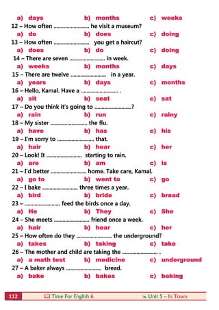  Time For English 6  Unit 5 – In Town112
a) days b) months c) weeks
12 – How often ......................... he visit a museum?
a) do b) does c) doing
13 – How often ......................... you get a haircut?
a) does b) do c) doing
14 – There are seven ......................... in week.
a) weeks b) months c) days
15 – There are twelve ......................... in a year.
a) years b) days c) months
16 – Hello, Kamal. Have a .......................... .
a) sit b) seat c) sat
17 – Do you think it’s going to ..........................?
a) rain b) run c) rainy
18 – My sister .......................... the flu.
a) have b) has c) his
19 – I’m sorry to .......................... that.
a) hair b) hear c) her
20 – Look! It ......................... starting to rain.
a) are b) am c) is
21 – I’d better ......................... home. Take care, Kamal.
a) go to b) went to c) go
22 – I bake ......................... three times a year.
a) bird b) bride c) bread
23 – ......................... feed the birds once a day.
a) He b) They c) She
24 – She meets ......................... friend once a week.
a) hair b) hear c) her
25 – How often do they ......................... the underground?
a) takes b) taking c) take
26 – The mother and child are taking the ......................... .
a) a math test b) medicine c) underground
27 – A baker always ......................... bread.
a) bake b) bakes c) baking
 