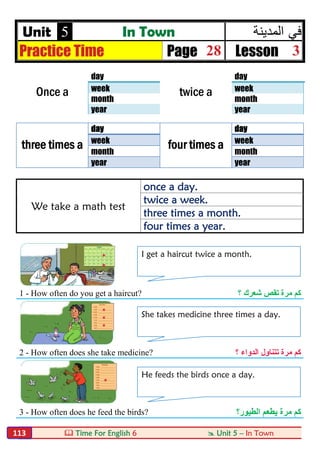  Time For English 6  Unit 5 – In Town113
Unit 5 In Town ‫ﻓﻲ‬‫اﻟﻣدﯾﻧﺔ‬
Practice Time Page 28 Lesson 3
Once a
day
twice a
day
week week
month month
year year
three times a
day
four times a
day
week week
month month
year year
We take a math test
once a day.
twice a week.
three times a month.
four times a year.
1 - How often do you get a haircut? ‫؟‬ ‫ﺷﻌﺮك‬ ‫ﺗﻘﺺ‬ ‫ﻣﺮة‬ ‫ﻛﻢ‬
2 - How often does she take medicine? ‫ﺗﺘﻨﺎ‬ ‫ﻣﺮة‬ ‫ﻛﻢ‬‫ول‬‫؟‬ ‫اﻟﺪواء‬
3 - How often does he feed the birds? ‫ﻣﺮة‬ ‫ﻛﻢ‬‫ﯾ‬‫اﻟﻄﯿﻮر؟‬ ‫ﻄﻌﻢ‬
I get a haircut twice a month.
She takes medicine three times a day.
He feeds the birds once a day.
 