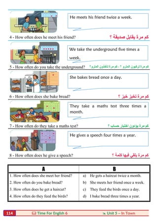  Time For English 6  Unit 5 – In Town114
4 - How often does he meet his friend? ‫؟‬ ‫ﺻﺪﯾﻘﺔ‬ ‫ﯾﻘﺎﺑﻞ‬ ‫ﻣﺮة‬ ‫ﻛﻢ‬
5 - How often do you take the underground? ‫اﻟﻤﺘﺮو؟‬ ‫ﺗﺄﺧﺬون‬ ‫ﻣﺮة‬ ‫ﻛﻢ‬ ، ‫؟‬ ‫اﻟﻤﺘﺮو‬ ‫ﺗﺮﻛﺒﻮن‬ ‫ﻣﺮة‬ ‫ﻛﻢ‬
6 - How often does she bake bread? ‫؟‬ ‫ﺧﺒﺰ‬ ‫ﺗﺨﺒﺰ‬ ‫ﻣﺮة‬ ‫ﻛﻢ‬
7 - How often do they take a maths test? ‫؟‬ ‫ﺣﺴﺎب‬ ‫اﺧﺘﺒﺎر‬ ‫ﯾﺆدون‬ ‫ﻣﺮة‬ ‫ﻛﻢ‬
8 - How often does he give a speech? ‫ﻓﯿﮭﺎ‬ ‫ﯾﻠﻘﻲ‬ ‫ﻣﺮة‬ ‫ﻛﻢ‬‫؟‬ ‫ﻛﻠﻤﺔ‬
A B
1. How often does she meet her friend? a) He gets a haircut twice a month.
2. How often do you bake bread? b) She meets her friend once a week.
3. How often does he get a haircut? c) They feed the birds once a day.
4. How often do they feed the birds? d) I bake bread three times a year.
He meets his friend twice a week.
We take the underground five times a
week.
She bakes bread once a day.
They take a maths test three times a
month.
He gives a speech four times a year.
 