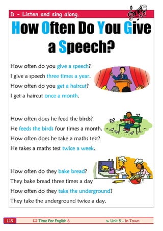  Time For English 6  Unit 5 – In Town115
D - Listen and sing along.
How Often Do You Give
a Speech?
How often do you give a speech?
I give a speech three times a year.
How often do you get a haircut?
I get a haircut once a month.
How often does he feed the birds?
He feeds the birds four times a month.
How often does he take a maths test?
He takes a maths test twice a week.
How often do they bake bread?
They bake bread three times a day.
How often do they take the underground?
They take the underground twice a day.
 