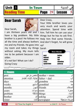  Time For English 6  Unit 5 – In Town116
Unit 5 In Town ‫ﻓﻲ‬‫اﻟﻣدﯾﻧﺔ‬
Reading Time Page 29 Lesson 5
Dear Sarah
Dear Sarah,
I am thirteen years old and I
have a big problem. My little
brother is a pest! He follows me
all the time and always bothers
me and my friends. He goes into
my room and takes my things
without asking. My mum tells
me to be patient because I am
older.
It’s not fair! What can I do?
Going Crazy
Dear Crazy,
Your little brother loves you
very much and wants your
attention. Spend time with
him. Tell him he can use your
things but he has to ask first.
Help him find some friends.
And don’t forget, he will grow
up!
Sarah
1 ] Nouns ‫أﺳﻤﺎء‬
pest ‫ﻣﺰﻋﺞ‬ ‫ﺷﺨﺺ‬ mother = mum ‫أم‬
attention ‫ِﻤﺎم‬‫ﺘ‬ْ‫ھ‬ِ‫ا‬ ،‫َﺎه‬‫ﺒ‬ِ‫ﺘ‬ْ‫ﻧ‬ِ‫ا‬ ،‫َﺔ‬‫ﯾ‬‫َﺎ‬‫ﻨ‬ِ‫ﻋ‬ father = dad ‫أب‬
days ‫أﯾﺎم‬ grandma ‫ﺟﺪه‬
weeks ‫أﺳﺎﺑﯿﻊ‬ granddad ‫ﺟﺪ‬
months ‫ﺷﮭﻮر‬ friends ‫أﺻﺪﻗﺎء‬
years ‫ﺳﻨﻮات‬ room ‫ﺣﺠﺮة‬
problem ‫َﺔ‬‫ﻠ‬ِ‫ﻜ‬ْ‫ﺸ‬ُ‫ﻣ‬ things ‫أﺷﯿﺎء‬
brother ‫أخ‬ asking ‫ْﺬ‬‫ﺌ‬ِ‫ﺘ‬ْ‫ﺳ‬ِ‫ا‬‫ان‬
sister ‫أﺧﺖ‬ newspaper ‫َﺔ‬‫ﻔ‬‫ﯿ‬ِ‫ﺻَﺤ‬ ،‫َة‬‫ﺪ‬‫ِﯾ‬‫ﺮ‬َ‫ﺟ‬
pest bother
without tell
patient fair
crazy attention
spend time grow up
New Words
 