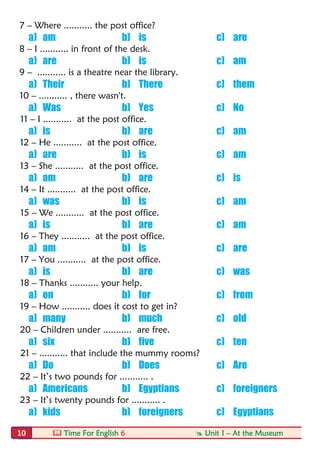  Time For English 6  Unit 1 – At the Museum10
7 – Where ........... the post office?
a) am b) is c) are
8 – I ........... in front of the desk.
a) are b) is c) am
9 – ........... is a theatre near the library.
a) Their b) There c) them
10 – ........... , there wasn't.
a) Was b) Yes c) No
11 – I ........... at the post office.
a) is b) are c) am
12 – He ........... at the post office.
a) are b) is c) am
13 – She ........... at the post office.
a) am b) are c) is
14 – It ........... at the post office.
a) was b) is c) am
15 – We ........... at the post office.
a) is b) are c) am
16 – They ........... at the post office.
a) am b) is c) are
17 – You ........... at the post office.
a) is b) are c) was
18 – Thanks ........... your help.
a) on b) for c) from
19 – How ........... does it cost to get in?
a) many b) much c) old
20 – Children under ........... are free.
a) six b) five c) ten
21 – ........... that include the mummy rooms?
a) Do b) Does c) Are
22 – It’s two pounds for ........... .
a) Americans b) Egyptians c) foreigners
23 – It’s twenty pounds for ........... .
a) kids b) foreigners c) Egyptians
 