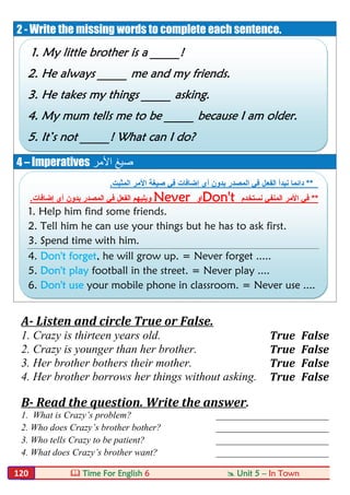  Time For English 6  Unit 5 – In Town120
2 - Write the missing words to complete each sentence.
4 – Imperatives ‫اﻷﻣﺮ‬ ‫ﺻﯿﻎ‬
A- Listen and circle True or False.
1. Crazy is thirteen years old. True False
2. Crazy is younger than her brother. True False
3. Her brother bothers their mother. True False
4. Her brother borrows her things without asking. True False
B- Read the question. Write the answer.
1. What is Crazy’s problem? ________________________
2. Who does Crazy’s brother bother? ________________________
3. Who tells Crazy to be patient? ________________________
4. What does Crazy’s brother want? ________________________
1. My little brother is a _____!
2. He always _____ me and my friends.
3. He takes my things _____ asking.
4. My mum tells me to be _____ because I am older.
5. It’s not _____! What can I do?
**‫اﻟﻔﻌ‬ ‫ﻧﺑدأ‬ ‫داﺋﻣﺎ‬‫اﻟﻣﺛﺑت‬ ‫اﻷﻣر‬ ‫ﺻﯾﻐﺔ‬ ‫ﻓﻲ‬ ‫إﺿﺎﻓﺎت‬ ‫أي‬ ‫ﺑدون‬ ‫اﻟﻣﺻدر‬ ‫ﻓﻲ‬ ‫ل‬.
**‫ﻧﺳﺗﺧدم‬ ‫اﻟﻣﻧﻔﻲ‬ ‫اﻷﻣر‬ ‫ﻓﻲ‬Don't‫او‬Never‫و‬‫ﯾﻠﯾﮭم‬‫إﺿﺎﻓﺎت‬ ‫أي‬ ‫ﺑدون‬ ‫اﻟﻣﺻدر‬ ‫ﻓﻲ‬ ‫اﻟﻔﻌل‬.
1. Help him find some friends.
2. Tell him he can use your things but he has to ask first.
3. Spend time with him.
4. Don't forget, he will grow up. = Never forget .....
5. Don't play football in the street. = Never play ....
6. Don't use your mobile phone in classroom. = Never use ....
 