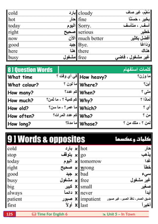  Time For English 6  Unit 5 – In Town125
cold ‫ﺑﺎرد‬ cloudy ‫ﺻﺎف‬ ‫ﻏﯿﺮ‬ ،‫ﱢﻢ‬‫ﯿ‬‫ُﻐ‬‫ﻣ‬
hot ‫ﺣﺎر‬ fine ، ‫ﺑﺨﯿﺮ‬‫ًﺎ‬‫ﻨ‬َ‫ﺴ‬َ‫ﺣ‬
today ‫اﻟﯿﻮم‬ Sorry. ‫آﺳﻒ‬.‫ﻣﺘﺄﺳﻒ‬ ،
right ‫ﺻﺤﯿﺢ‬ serious ‫ﺧﻄﯿﺮ‬
now ‫اﻵن‬ much better ‫ﺑﻜﺜﯿﺮ‬ ‫أﻓﻀﻞ‬
good ‫ﺟﯿﺪ‬ Bye. ‫ًﺎ‬‫ﻋ‬‫َا‬‫د‬َ‫و‬
here ‫ھﻨﺎ‬ there ‫ھﻨﺎك‬
busy ‫ﻣﺸﻐﻮل‬ free ‫ﻓﺎﺿﻲ‬ ، ‫ﻣﺸﻐﻮل‬ ‫ﻏﯿﺮ‬
8 ] Question Words ‫اﺳﺘﻔﮭﺎم‬ ‫ﻛﻠﻤﺎت‬
What time ‫؟‬ ‫وﻗﺖ‬ ‫أي‬ ‫ﻓﻲ‬ How heavy? ‫وزن؟‬ ‫ﻣﺎ‬
What colour? ‫؟‬ ‫ﻟﻮن‬ ‫ﻣﺎ‬ Where? ‫أﯾﻦ؟‬
How many? ‫ﻋﺪد؟‬ ‫ﻛﻢ‬ When? ‫؟‬ ‫ﻣﺘﻰ‬
How much? ‫ﺛﻤﻦ؟‬ ‫ﻣﺎ‬ ، ‫؟‬ ‫ﻛﻤﯿﺔ‬ ‫ﻛﻢ‬ Why? ‫؟‬ ‫ﻟﻤﺎذا‬
How old? ‫ﺳﻦ؟‬ ‫ﻣﺎ‬ ، ‫ﻋﻤﺮ؟‬ ‫ﻣﺎ‬ Which? ‫؟‬ ‫أي‬
How often? ‫اﻟﻤﺮات؟‬ ‫ﻋﺪد‬ ‫ﻛﻢ‬ Who? ‫؟‬ ‫ﻣﻦ‬
How long? ‫ﻣﺪة؟‬ ‫ﻣﺎ‬ Whose? ‫؟‬ ‫ﻣﻦ‬ ‫ﻣﻠﻚ‬ ، ‫؟‬ ‫ﻟﻤﻦ‬
9 ] Words & opposites  
cold ‫ﺑﺎرد‬ x hot ‫ﺣﺎر‬
stop ‫ﯾﺘﻮﻗ‬‫ﻒ‬ x go ‫ﯾﺬھﺐ‬
today ‫اﻟﯿﻮم‬ x tomorrow ‫ﻏﺪا‬
right ‫ﺻﺤﯿﺢ‬ x wrong ‫ﺧﻄﺄ‬
good ‫ﺟﯿﺪ‬ x bad ‫ﺳﻲء‬
busy ‫ﻣﺸﻐﻮل‬ x free ‫ﻣﺸﻐﻮل‬ ‫ﻏﯿﺮ‬
big ‫ﻛﺒﯿﺮ‬ X small ‫ﺻﻐﯿﺮ‬
always ً‫ﺎ‬‫داﺋﻤ‬ X never ً‫ا‬‫أﺑﺪ‬
patient ‫ﺻﺒﻮر‬ X impatient ‫ﺻﺒﻮر‬ ‫ﻏﯿﺮ‬ ،‫اﻟﺼﺒﺮ‬ ‫ﻧﺎﻓﺬ‬ ،‫اﻟﺼﺪر‬ ‫ﺿﯿﻖ‬
first ً‫ﻻ‬‫أو‬ X last ً‫ا‬‫أﺧﯿﺮ‬
 
