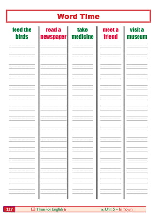  Time For English 6  Unit 5 – In Town127
Word Time
feed the
birds
read a
newspaper
take
medicine
meet a
friend
visit a
museum
----- ----- ---- ---- ----
----- ----- ---- ---- ----
----- ----- ---- ---- ----
----- ----- ---- ---- ----
----- ----- ---- ---- ----
----- ----- ---- ---- ----
----- ----- ---- ---- ----
----- ----- ---- ---- ----
----- ----- ---- ---- ----
----- ----- ---- ---- ----
----- ----- ---- ---- ----
----- ----- ---- ---- ----
----- ----- ---- ---- ----
----- ----- ---- ---- ----
----- ----- ---- ---- ----
 