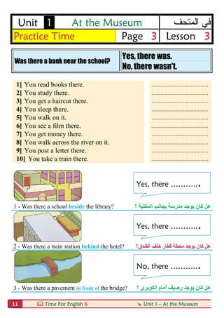  Time For English 6  Unit 1 – At the Museum11
Unit 1 At the Museum ‫اﻟﻣﺗﺣف‬ ‫ﻓﻲ‬
Practice Time Page 3 Lesson 3
Was there a bank near the school?
Yes, there was.
No, there wasn't.
1] You read books there. ...........................................
2] You study there. ...........................................
3] You get a haircut there. ...........................................
4] You sleep there. ...........................................
5] You walk on it. ...........................................
6] You see a film there. ...........................................
7] You get money there. ...........................................
8] You walk across the river on it. ...........................................
9] You post a letter there. ...........................................
10] You take a train there. ...........................................
1 - Was there a school beside the library? ‫؟‬ ‫اﻟﻤﻜﺘﺒﺔ‬ ‫ﺑﺠﺎﻧﺐ‬ ‫ﻣﺪرﺳﺔ‬ ‫ﯾﻮﺟﺪ‬ ‫ﻛﺎن‬ ‫ھﻞ‬
2 - Was there a train station behind the hotel? ‫ﻛﺎن‬ ‫ھﻞ‬‫ﯾﻮﺟﺪ‬‫ﻗﻄﺎر‬ ‫ﻣﺤﻄﺔ‬‫اﻟﻔﻨﺪق؟‬ ‫ﺧﻠﻒ‬
3 - Was there a pavement in front of the bridge? ‫؟‬ ‫اﻟﻜﻮﺑﺮي‬ ‫أﻣﺎم‬ ‫رﺻﯿﻒ‬ ‫ﯾﻮﺟﺪ‬ ‫ﻛﺎن‬ ‫ھﻞ‬
Yes, there ………...
Yes, there ………...
No, there ………...
 