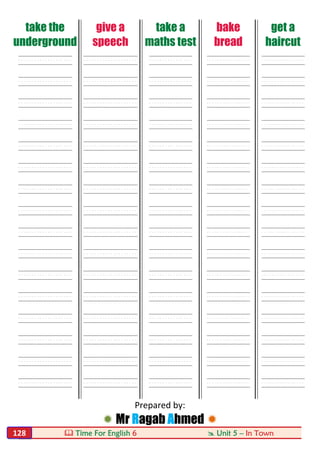  Time For English 6  Unit 5 – In Town128
take the
underground
give a
speech
take a
maths test
bake
bread
get a
haircut
----- ----- ---- ---- ----
----- ----- ---- ---- ----
----- ----- ---- ---- ----
----- ----- ---- ---- ----
----- ----- ---- ---- ----
----- ----- ---- ---- ----
----- ----- ---- ---- ----
----- ----- ---- ---- ----
----- ----- ---- ---- ----
----- ----- ---- ---- ----
----- ----- ---- ---- ----
----- ----- ---- ---- ----
----- ----- ---- ---- ----
----- ----- ---- ---- ----
----- ----- ---- ---- ----
----- ----- ---- ---- ----
Prepared by:
 Mr Ragab Ahmed 
 