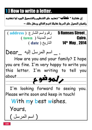 133
1 ] How to write a letter.
‫ﺧﻄﺎﺏ‬
 
‫اﻟﺸﺎرع‬ ‫واﺳﻢ‬ ‫رﻗﻢ‬)address( 5 Ramses Street ,
‫اﻟﻤﺪﯾﻨﺔ‬ ‫اﺳﻢ‬)town( Cairo.
‫اﻟﺘﺎرﯾﺦ‬)date( 14th
May , 2014
Dear_ ‫إﻟﯿﮫ‬ ‫اﻟﻤﺮﺳﻞ‬ ‫اﺳﻢ‬ _ ,
How are you and your family? I hope
you are fine. I'm very happy to write you
this letter. I'm writing to tell you
about.........................................................................................................................
............................................................................................................................................
............................................................................................................................................
I'm looking forward to seeing you.
Please write soon and keep in touch!
With my best wishes.
Yours,
( ‫اﻟﻤﺮﺳﻞ‬ ‫اﺳﻢ‬ )
 