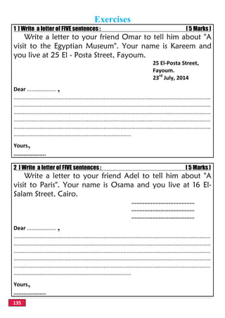 135
Exercises
1 ] Write a letter of FIVE sentences : [ 5 Marks ]
Write a letter to your friend Omar to tell him about "A
visit to the Egyptian Museum". Your name is Kareem and
you live at 25 El - Posta Street, Fayoum.
25 El-Posta Street,
Fayoum.
23rd
July, 2014
Dear ................... ,
.................................................................................................................................
.................................................................................................................................
.................................................................................................................................
.................................................................................................................................
.................................................................................................................................
.............................................................................
Yours,
....................
2 ] Write a letter of FIVE sentences : [ 5 Marks ]
Write a letter to your friend Adel to tell him about "A
visit to Paris". Your name is Osama and you live at 16 El-
Salam Street, Cairo.
.......................................
.......................................
.......................................
Dear ................... ,
.................................................................................................................................
.................................................................................................................................
.................................................................................................................................
.................................................................................................................................
.................................................................................................................................
.............................................................................
Yours,
....................
 