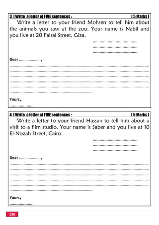 136
3 ] Write a letter of FIVE sentences : [ 5 Marks ]
Write a letter to your friend Mohsen to tell him about
the animals you saw at the zoo. Your name is Nabil and
you live at 20 Faisal Street, Giza.
.......................................
.......................................
.......................................
Dear ................... ,
.................................................................................................................................
.................................................................................................................................
.................................................................................................................................
.................................................................................................................................
.................................................................................................................................
.............................................................................
Yours,
....................
4 ] Write a letter of FIVE sentences : [ 5 Marks ]
Write a letter to your friend Hassan to tell him about a
visit to a film studio. Your name is Saber and you live at 10
El-Nozah Street, Cairo.
.......................................
.......................................
.......................................
Dear ................... ,
.................................................................................................................................
.................................................................................................................................
.................................................................................................................................
.................................................................................................................................
.................................................................................................................................
.............................................................................
Yours,
....................
 