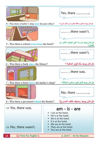  Time For English 6  Unit 1 – At the Museum12
4 - Was there a barber’s shop near the post office? ‫؟‬ ‫اﻟﺒﺮﯾﺪ‬ ‫ﻣﻜﺘﺐ‬ ‫ﻣﻦ‬ ‫ﺑﺎﻟﻘﺮب‬ ‫ﺣﻼﻗﺔ‬ ‫ﺻﺎﻟﻮن‬ ‫ﯾﻮﺟﺪ‬ ‫ﻛﺎن‬ ‫ھﻞ‬
5 - Was there a school across from the hotel?
‫ﻣﻦ‬ ‫اﻵﺧﺮ‬ ‫اﻟﺠﺎﻧﺐ‬ ‫ﻋﻠﻰ‬ ‫ﻣﺪرﺳﺔ‬ ‫ﯾﻮﺟﺪ‬ ‫ﻛﺎن‬ ‫ھﻞ‬
‫اﻟﻔﻨﺪق؟‬
6 - Was there a bank above the library? ‫؟‬ ‫اﻟﻤﻜﺘﺒﺔ‬ ‫ﻓﻮق‬ ‫ﺑﻨﻚ‬ ‫ﯾﻮﺟﺪ‬ ‫ﻛﺎن‬ ‫ھﻞ‬
7 - Was there a hotel above the barber’s shop? ‫؟‬ ‫اﻟﺤﻼﻗﺔ‬ ‫ﺻﺎﻟﻮن‬ ‫ﻓﻮق‬ ‫ﻓﻨﺪق‬ ‫ﯾﻮﺟﺪ‬ ‫ﻛﺎن‬ ‫ھﻞ‬
8 - Was there a pavement behind the theatre? ‫اﻟﻤﺴﺮح؟‬ ‫ﺧﻠﻒ‬ ‫رﺻﯿﻒ‬ ‫ﯾﻮﺟﺪ‬ ‫ﻛﺎن‬ ‫ھﻞ‬
 Yes, there was.
 No, there wasn't.
am - is - are
 I am at the hotel.
 He is at the hotel.
 She is at the hotel.
 It is at the hotel.
 We are at the hotel.
 They are at the hotel.
 You are at the hotel.
Yes, there ………...
…… , there wasn’t.
…… , there wasn’t.
…… , there was.
No, there ………...
 