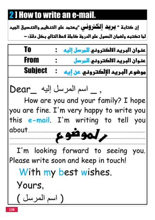 138
2 ] How to write an e-mail.
‫ﺑﺮﻳﺪ‬‫ﺇﻟﻜﱰﻭﻧﻲ‬
 
To : 
From : 
Subject : 
Dear_ ‫إﻟﯿﮫ‬ ‫اﻟﻤﺮﺳﻞ‬ ‫اﺳﻢ‬ _ ,
How are you and your family? I hope
you are fine. I'm very happy to write you
this e-mail. I'm writing to tell you
about.........................................................................................................................
............................................................................................................................................
............................................................................................................................................
I'm looking forward to seeing you.
Please write soon and keep in touch!
With my best wishes.
Yours,
( ‫اﻟﻤﺮﺳﻞ‬ ‫اﺳﻢ‬ )
 