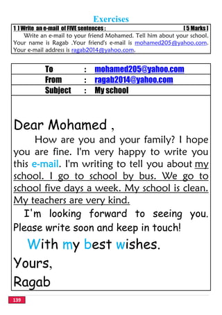 139
Exercises
1 ] Write an e-mail of FIVE sentences : [ 5 Marks ]
Write an e-mail to your friend Mohamed. Tell him about your school.
Your name is Ragab .Your friend's e-mail is mohamed205@yahoo.com.
Your e-mail address is ragab2014@yahoo.com.
To : mohamed205@yahoo.com
From : ragab2014@yahoo.com
Subject : My school
Dear Mohamed ,
How are you and your family? I hope
you are fine. I'm very happy to write you
this e-mail. I'm writing to tell you about my
school. I go to school by bus. We go to
school five days a week. My school is clean.
My teachers are very kind.
I'm looking forward to seeing you.
Please write soon and keep in touch!
With my best wishes.
Yours,
Ragab
 
