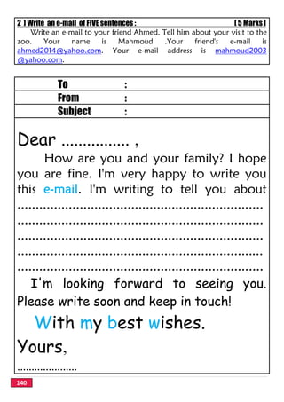 140
2 ] Write an e-mail of FIVE sentences : [ 5 Marks ]
Write an e-mail to your friend Ahmed. Tell him about your visit to the
zoo. Your name is Mahmoud .Your friend's e-mail is
ahmed2014@yahoo.com. Your e-mail address is mahmoud2003
@yahoo.com.
To :
From :
Subject :
Dear ................ ,
How are you and your family? I hope
you are fine. I'm very happy to write you
this e-mail. I'm writing to tell you about
...................................................................
...................................................................
...................................................................
...................................................................
...................................................................
I'm looking forward to seeing you.
Please write soon and keep in touch!
With my best wishes.
Yours,
.....................
 