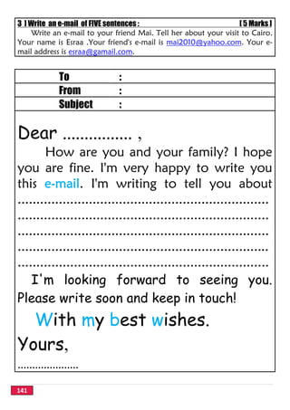 141
3 ] Write an e-mail of FIVE sentences : [ 5 Marks ]
Write an e-mail to your friend Mai. Tell her about your visit to Cairo.
Your name is Esraa .Your friend's e-mail is mai2010@yahoo.com. Your e-
mail address is esraa@gamail.com.
To :
From :
Subject :
Dear ................ ,
How are you and your family? I hope
you are fine. I'm very happy to write you
this e-mail. I'm writing to tell you about
...................................................................
...................................................................
...................................................................
...................................................................
...................................................................
I'm looking forward to seeing you.
Please write soon and keep in touch!
With my best wishes.
Yours,
.....................
 