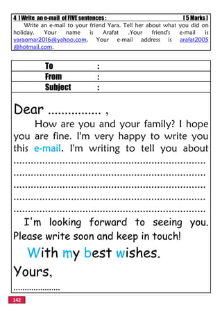142
4 ] Write an e-mail of FIVE sentences : [ 5 Marks ]
Write an e-mail to your friend Yara. Tell her about what you did on
holiday. Your name is Arafat .Your friend's e-mail is
yaraomar2016@yahoo.com. Your e-mail address is arafat2005
@hotmail.com.
To :
From :
Subject :
Dear ................ ,
How are you and your family? I hope
you are fine. I'm very happy to write you
this e-mail. I'm writing to tell you about
...................................................................
...................................................................
...................................................................
...................................................................
...................................................................
I'm looking forward to seeing you.
Please write soon and keep in touch!
With my best wishes.
Yours,
.....................
 