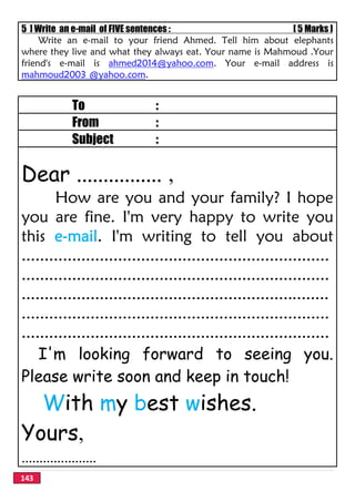 143
5 ] Write an e-mail of FIVE sentences : [ 5 Marks ]
Write an e-mail to your friend Ahmed. Tell him about elephants
where they live and what they always eat. Your name is Mahmoud .Your
friend's e-mail is ahmed2014@yahoo.com. Your e-mail address is
mahmoud2003 @yahoo.com.
To :
From :
Subject :
Dear ................ ,
How are you and your family? I hope
you are fine. I'm very happy to write you
this e-mail. I'm writing to tell you about
...................................................................
...................................................................
...................................................................
...................................................................
...................................................................
I'm looking forward to seeing you.
Please write soon and keep in touch!
With my best wishes.
Yours,
.....................
 