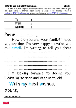 144
6 ] Write an e-mail of FIVE sentences : [ 5 Marks ]
Write an e-mail to your friend Mohamed. Tell him about the activities you
do four times a month. Your name is Alaa .Your friend's e-mail is
mohamed2007@yahoo.com. Your e-mail address is alaa2010 @yahoo.com.
To :
From :
Subject :
Dear ................ ,
How are you and your family? I hope
you are fine. I'm very happy to write you
this e-mail. I'm writing to tell you about
...................................................................
...................................................................
...................................................................
...................................................................
...................................................................
I'm looking forward to seeing you.
Please write soon and keep in touch!
With my best wishes.
Yours,
.....................
 