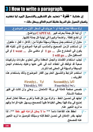145
3 ] How to write a paragraph.
‫ﻓﻘﺮﺓ‬
 
١[‫أو‬ ‫ﻛﻠﻤﺔ‬ ‫ﺗﻌﺎدل‬ ‫ﻣﺴﺎﻓﺔ‬ ‫ﺗﺮك‬٦‫اﻟﻤﻮﺿﻮع‬ ‫ﻣﻦ‬ ‫اﻷول‬ ‫اﻟﺴﻄﺮ‬ ‫ﻓﻲ‬ ‫ﺣﺮوف‬.
٢[‫ﻛﺒﯿﺮ‬ ‫ﺑﺤﺮف‬ ‫ﺟﻤﻠﺔ‬ ‫ﻛﻞ‬ ‫ﺗﺒﺪأ‬ ‫أن‬CAPITAL‫وواﺿﺢ‬.
٣[‫ﻧﻘﻄﺔ‬ ‫ﺗﻀﻊ‬ ‫أن‬.‫ﻧﮭﺎﯾ‬ ‫ﻓﻲ‬ ‫وﻛﺒﯿﺮة‬ ‫واﺿﺤﺔ‬‫ﺗﻜﺘﺒﮭﺎ‬ ‫ﺟﻤﻠﺔ‬ ‫ﻛﻞ‬ ‫ﺔ‬.
٤[‫ﻣﻦ‬ ‫ﻣﻜﻮﻧﺔ‬ ‫وﺳﮭﻠﺔ‬ ‫ﺑﺴﯿﻄﺔ‬ ‫ﺟﻤﻞ‬ ‫ﺗﺴﺘﺨﺪم‬ ‫أن‬ ‫ﺣﺎول‬:‫ﻓﺎﻋﻞ‬+‫ﻓﻌﻞ‬+‫ﻣﻔﻌﻮل‬.
٥[‫ﻓﻘﺪ‬ ‫ﺗﻜﺒﺘﮫ‬ ‫اﻟﺬي‬ ‫اﻟﻤﻮﺿﻮع‬ ‫ﻟﻨﻮﻋﯿﺔ‬ ‫واﻟﻤﻨﺎﺳﺐ‬ ‫اﻟﺼﺤﯿﺢ‬ ‫اﻟﺰﻣﻦ‬ ‫ﺗﺴﺘﺨﺪم‬ ‫أن‬
‫ﻣﺜﻞ‬ ‫اﻟﻤﻀﺎرع‬ ‫ﻓﻲ‬ ‫ﯾﻜﻮن‬I go ...‫ﻣﺜﻞ‬ ‫ﻣﺎﺿﻲ‬ ‫أو‬I went ...‫أو‬‫ﻓﻲ‬
‫ﻣﺜﻞ‬ ‫اﻟﻤﺴﺘﻘﺒﻞ‬I will go ...
٦[‫وا‬ ‫اﻟﻜﻠﻤﺎت‬ ‫اﺳﺘﺨﺪام‬ ‫ﺗﺠﻨﺐ‬‫اﻟﻤﻌﻘﺪة‬ ‫ﻟﺠﻤﻞ‬‫ﺗﺤﺘﻮي‬ ‫واﻟﺘﻲ‬‫وﺗﺮﻛﯿﺒﺎت‬ ‫ﻣﻔﺮدات‬
‫اﻟﺠﻤﻞ‬ ‫ﺑﺎﺳﺘﺨﺪام‬ ‫وﻋﻠﯿﻚ‬ ‫ﻋﻨﮭﺎ‬ ‫ﻏﻨﻲ‬ ‫ﻓﻲ‬ ‫أﻧﺖ‬ ‫أﺧﻄﺎء‬ ‫ﻓﻲ‬ ‫ﺗﻮﻗﻌﻚ‬ ‫ﻗﺪ‬ ‫ﺻﻌﺒﺔ‬
‫ذﻛﺮت‬ ‫ﻛﻤﺎ‬ ‫اﻟﻤﻌﻨﻲ‬ ‫ﻓﻲ‬ ‫واﻟﺴﮭﻠﺔ‬ ‫اﻟﺒﺴﯿﻄﺔ‬.
٧[‫ھﺬه‬ ‫ﺑﺎﺳﺘﺨﺪام‬ ‫وذﻟﻚ‬ ‫اﻟﻤﻮﺿﻮع‬ ‫أﻓﻜﺎر‬ ‫ﺑﯿﻦ‬ ‫اﻟﻌﺎم‬ ‫واﻟﺘﻨﺴﯿﻖ‬ ‫اﻟﺘﺮاﺑﻂ‬ ‫اﺳﺘﺨﺪم‬
‫اﻟﻈﺮوف‬:
First(ly) , ً‫ﻻ‬‫أو‬ Second(ly), ‫ﺛ‬ً‫ﺎ‬‫ﺎﻧﯿ‬
Third(ly), ً‫ﺎ‬‫ﺛﺎﻟﺜ‬ Fourth(ly) ً‫ﺎ‬‫راﺑﻌ‬
٨[‫اﻻﻣﺘﺤﺎن‬ ‫ورﻗﺔ‬ ‫ﻓﻲ‬ ‫ﻛﺎﻣﻠﺔ‬ ‫ﺻﻔﺤﺔ‬ ‫ﺧﺼﺺ‬....‫ظﮭﺮ‬ ‫ﻓﻲ‬ ‫ﻛﺎﻧﺖ‬ ‫وأن‬ ‫وﺣﺘﻰ‬
‫اﻷﺳﺌﻠﺔ‬ ‫ﺻﻔﺤﺔ‬.
٩[‫أﺻﻐﺮ‬ ‫ﺗﻌﺎدل‬ ‫ﻣﺴﺎﻓﺔ‬ ‫وأﺧﺮي‬ ‫ﻛﻠﻤﺔ‬ ‫ﻛﻞ‬ ‫ﺑﯿﻦ‬ ‫واﺗﺮك‬ ، ‫اﻟﺨﻂ‬ ‫ﺗﺤﺴﯿﻦ‬ ‫ﻓﻲ‬ ‫اﺟﺘﮭﺪ‬
‫َﻊ‬‫ﺒ‬ْ‫ِﺻ‬‫إ‬‫ﯾﺪك‬ ‫ﻓﻲ‬‫ﯾﻌﻄﻲ‬ ‫ﻓﮭﺬا‬ً‫ﺎ‬‫اﻧﻄﺒﺎﻋ‬‫ﻟﻠﻤﺼﺤﺢ‬ ً‫ﺎ‬‫طﯿﺒ‬‫وﻓﮭﻢ‬ ‫ﻗﺮاءة‬ ‫ﻋﻠﯿﮫ‬ ‫وﯾﺴﮭﻞ‬
‫ﻋﻨﮫ‬ ‫اﻟﺘﻌﺒﯿﺮ‬ ‫ﺗﺮﯾﺪ‬ ‫ﻣﺎ‬.
١٠[‫أﺣﻔﻆ‬‫اﻟﻘﺎﻋﺪة‬ ‫ھﺬه‬ً‫ﺎ‬‫داﺋﻤ‬""‫ﺧﻄﺄ‬ ‫ﻓﮭﻮ‬ ‫ﻗﺮاءﺗﮫ‬ ‫ﯾﻤﻜﻦ‬ ‫ﻻ‬ ‫ﻣﺎ‬""‫ﻟﺬا‬ ،
‫اﻟﺘﻌﺒﯿﺮ‬ ‫ﺗﺮﯾﺪ‬ ‫ﻣﺎ‬ ‫ﻟﺘﻮﺻﯿﻞ‬ ‫وﺳﯿﻠﺘﻚ‬ ‫ﻓﺈﻧﮫ‬ ‫اﻟﺨﻂ‬ ‫ﺗﺤﺴﻦ‬ ‫ﻓﻲ‬ ‫اﻹﻣﻜﺎن‬ ‫ﺑﻘﺪر‬ ‫اﺟﺘﮭﺪ‬
‫ﻟﻠﻤﺼﺤﺢ‬ ‫ﻋﻨﮫ‬.
 