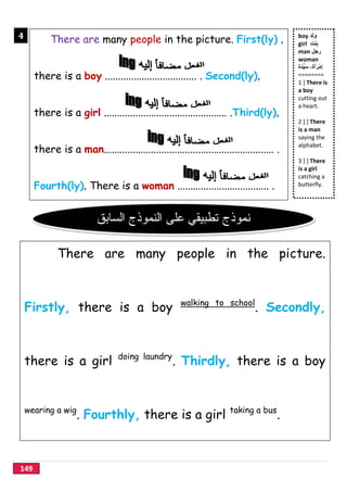 149
boy ‫وﻟد‬
girl ‫ﺑﻧت‬
man ‫رﺟل‬
woman
ِ‫إ‬‫َة‬‫د‬‫ﱢ‬‫ﯾ‬َ‫ﺳ‬ ،‫َة‬‫أ‬َ‫ْر‬‫ﻣ‬
========
1 ] There is
a boy
cutting out
a heart.
2 ] ] There
is a man
saying the
alphabet.
3 ] ] There
is a girl
catching a
butterfly.
There are many people in the picture. First(ly) ,
there is a boy ................................... . Second(ly),
there is a girl ............................................... .Third(ly),
there is a man................................................................. .
Fourth(ly), There is a woman ................................... .
4
}
There are many people in the picture.
Firstly, there is a boy walking to school
. Secondly,
there is a girl doing laundry
. Thirdly, there is a boy
wearing a wig
. Fourthly, there is a girl taking a bus
.
‫ﻧﻣوذج‬‫ﺗطﺑﯾﻘﻲ‬‫اﻟﺳﺎﺑق‬ ‫اﻟﻧﻣوذج‬ ‫ﻋﻠﻰ‬
 