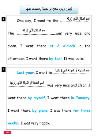150
ً‫ﺎ‬‫ﺛﺎﻟﺛ‬:‫ﻣﻛﺎن‬ ‫زﯾﺎرة‬‫ﻋﻧﮭﺎ‬ ‫واﻟﺗﺣدث‬ ‫ﻣدﯾﻧﺔ‬ ‫أو‬
One day, I went to the ............................... .
The ...........................................was very nice and
clean. I went there at 2 o'clock in the
afternoon. I went there by taxi. It was cute.
1
}
Last year, I went to ....................................... .
........................................... was very nice and clean. I
went there by myself. I went there in January.
I went there by plane. I was there for three
weeks. I was very happy.
2
}
 