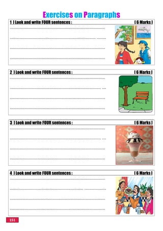 151
Exercises on Paragraphs
1 ] Look and write FOUR sentences : [ 6 Marks ]
............................................................................................
................................................................................... .........
............................................................................................
............................................................................................
2 ] Look and write FOUR sentences : [ 6 Marks ]
............................................................................................
........................................................................................ ....
............................................................................................
............................................................................................
3 ] Look and write FOUR sentences : [ 6 Marks ]
............................................................................................
........................................................................................ ....
............................................................................................
............................................................................................
4 ] Look and write FOUR sentences : [ 6 Marks ]
............................................................................................
....................................................................... .....................
............................................................................................
............................................................................................
 