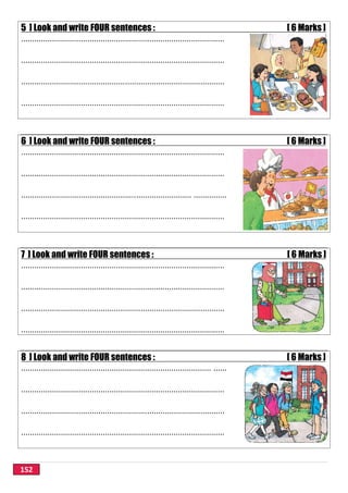 152
5 ] Look and write FOUR sentences : [ 6 Marks ]
............................................................................................
............................................................................................
............................................................................................
............................................................................................
6 ] Look and write FOUR sentences : [ 6 Marks ]
............................................................................................
............................................................................................
............................................................................. ...............
............................................................................................
7 ] Look and write FOUR sentences : [ 6 Marks ]
............................................................................................
............................................................................................
............................................................................................
............................................................................................
8 ] Look and write FOUR sentences : [ 6 Marks ]
...................................................................................... ......
............................................................................................
............................................................................................
............................................................................................
 