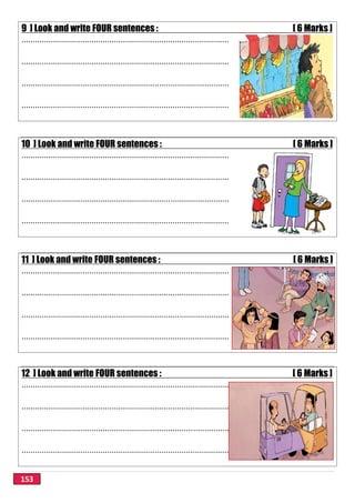 153
9 ] Look and write FOUR sentences : [ 6 Marks ]
............................................................................................
............................................................................................
............................................................................................
............................................................................................
10 ] Look and write FOUR sentences : [ 6 Marks ]
............................................................................................
............................................................................................
............................................................................................
............................................................................................
11 ] Look and write FOUR sentences : [ 6 Marks ]
............................................................................................
............................................................................................
............................................................................................
............................................................................................
12 ] Look and write FOUR sentences : [ 6 Marks ]
............................................................................................
............................................................................................
............................................................................................
............................................................................................
 