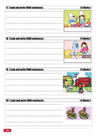 155
17 ] Look and write FOUR sentences : [ 6 Marks ]
............................................................................................
............................................................................................
............................................................................................
............................................................................................
18 ] Look and write FOUR sentences : [ 6 Marks ]
............................................................................................
............................................................................................
............................................................................................
............................................................................................
19 ] Look and write FOUR sentences : [ 6 Marks ]
............................................................................................
............................................................................................
............................................................................................
............................................................................................
20 ] Look and write FOUR sentences : [ 6 Marks ]
........................................................................................ ....
............................................................................................
............................................................................................
............................................................................................
 