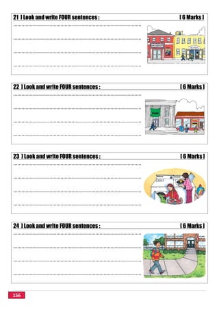 156
21 ] Look and write FOUR sentences : [ 6 Marks ]
............................................................................................
............................................................................................
............................................................................................
............................................................................................
22 ] Look and write FOUR sentences : [ 6 Marks ]
............................................................................................
............................................................................................
............................................................................................
............................................................................................
23 ] Look and write FOUR sentences : [ 6 Marks ]
............................................................................................
............................................................................................
............................................................................................
............................................................................................
24 ] Look and write FOUR sentences : [ 6 Marks ]
............................................................................................
............................................................................................
............................................................................................
............................................................................................
 