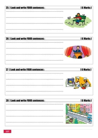 157
25 ] Look and write FOUR sentences : [ 6 Marks ]
............................................................................................
............................................................................................
............................................................................................
............................................................................................
26 ] Look and write FOUR sentences : [ 6 Marks ]
............................................................................................
............................................................................................
............................................................................................
............................................................................................
27 ] Look and write FOUR sentences : [ 6 Marks ]
............................................................................................
............................................................................................
............................................................................................
............................................................................................
28 ] Look and write FOUR sentences : [ 6 Marks ]
............................................................................................
............................................................................................
............................................................................................
............................................................................................
 