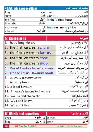  Time For English 6  Unit 1 – At the Museum16
4 ] Adj, adv & prepositions َ‫ﻔ‬ِ‫ﺻ‬‫و‬ ‫ﺎت‬‫ﺟﺮ‬ ‫وﺣﺮوف‬ ‫ظﺮوف‬
long ‫طﻮﯾﻞ‬ now ‫اﻵن‬
short ‫ﻗﺼﯿﺮ‬ One of .... ‫ﻣﻦ‬ ‫واﺣﺪة‬...
the first ‫اﻷول‬ in the Unites States
favourite ‫ُﻔﻀﻞ‬‫ﻣ‬ ‫اﻟﻤﺘﺤﺪة‬ ‫اﻟﻮﻻﯾﺎت‬ ‫ﻓﻲ‬
every = all ‫ﻛﻞ‬ from tomato to pickle
a lot of ‫ﻣﻦ‬ ً‫ا‬‫ﻛﺜﯿﺮ‬ ‫اﻟﻤﺨﻠﻞ‬ ‫إﻟﻲ‬ ‫اﻟﻄﻤﺎطﻢ‬ ‫ﻣﻦ‬
5 ] Expressions ‫ﺗﻌﺒﯿﺮات‬
1. has a long history ‫طﻮﯾﻞ‬ ‫ﺗﺎرﯾﺦ‬ ‫ﻟﮭﺎ‬
2. the first ice cream churn ‫أول‬‫َﺔ‬‫ﻀ‬َ‫ْﺨ‬‫ﻤ‬ِ‫ﻣ‬‫ﻛﺮﯾﻢ‬ ‫أﯾﺲ‬
3. the first ice cream factory ‫ﻛﺮﯾﻢ‬ ‫أﯾﺲ‬ ‫ﻣﺼﻨﻊ‬ ‫أول‬
4. the first ice cream cone ‫ﻛﺮﯾﻢ‬ ‫أﯾﺲ‬ ‫ﻣﺨﺮوط‬ ‫أول‬
5. the first ice cream shop ‫ﻛﺮﯾﻢ‬ ‫أﯾﺲ‬ ‫ﻣﺤﻞ‬ ‫أول‬
6. One of America's favourite desserts ‫ﻷﻣﺮﯾﻜﺎ‬ ‫اﻟﻤﻔﻀﻠﺔ‬ ‫ﺣﻠﻮﯾﺎت‬ ‫ﻣﻦ‬
7. One of Britain's favourite foods ‫اﻟﻤﻔﻀﻠﺔ‬ ‫ﺑﺮﯾﻄﺎﻧﯿﺎ‬ ‫أطﻌﻤﺔ‬ ‫ﻣﻦ‬
8. at every grocery store ‫ﻣﺘﺠﺮ‬ ‫ﻛﻞ‬ ‫ﻓﻲ‬
9. in every town ‫ﻣﺪﯾﻨﺔ‬ ‫ﻛﻞ‬ ‫ﻓﻲ‬
10. a lot of flavours ‫اﻟﻨﻜﮭﺎت‬ ‫ﻣﻦ‬ ً‫ا‬‫ﻛﺜﯿﺮ‬
11. America's favourite flavours ‫ﻷﻣﺮﯾﻜﺎ‬ ‫اﻟﻤﻔﻀﻠﺔ‬ ‫اﻟﻨﻜﮭﺎت‬
12. vanilla and chocolate ‫وﺷﻜﻮﻻﺗﮫ‬ ‫ﻓﺎﻧﯿﻼ‬
13. We don't know. )‫ﻧﺤﻦ‬(‫ﻧﻌﺮف‬ ‫ﻻ‬.
14. We don't like ........ )‫ﻧﺤﻦ‬(‫ﻧﺤﺐ‬ ‫ﻻ‬...
6 ] Words and opposites ‫وﻋﻜﺴﮭﺎ‬ ‫ﻛﻠﻤﺎت‬
open ‫ﻣﻔﺘﻮح‬ X closed ‫ُﻐﻠﻖ‬‫ﻣ‬
long ‫طﻮﯾﻞ‬ X short ‫ﻗﺼﯿﺮ‬
 