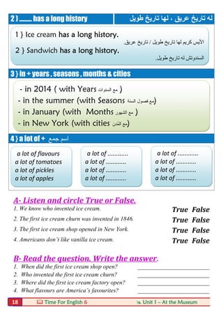  Time For English 6  Unit 1 – At the Museum18
2 ) ......... has a long history ‫ﻟﮭﺎ‬ ، ‫ﻋﺮﯾﻖ‬ ‫ﺗﺎرﯾﺦ‬ ‫ﻟﮫ‬‫ﺗﺎرﯾﺦ‬‫طﻮﯾﻞ‬
3 } in + years , seasons , months & cities
4 } a lot of + ‫ﺟﻤﻊ‬ ‫اﺳﻢ‬
A- Listen and circle True or False.
1. We know who invented ice cream. True False
2. The first ice cream churn was invented in 1846. True False
3. The first ice cream shop opened in New York. True False
4. Americans don’t like vanilla ice cream. True False
B- Read the question. Write the answer.
1. When did the first ice cream shop open? ________________________
2. Who invented the first ice cream churn? ________________________
3. Where did the first ice cream factory open? ________________________
4. What flavours are America’s favourites? ________________________
1 } Ice cream has a long history.
‫طﻮﯾﻞ‬ ‫ﺗﺎرﯾﺦ‬ ‫ﻟﮭﺎ‬ ‫ﻛﺮﯾﻢ‬ ‫اﻷﯾﺲ‬/‫ﻋﺮﯾﻖ‬ ‫ﺗﺎرﯾﺦ‬.
2 } Sandwich has a long history.
‫طﻮﯾﻞ‬ ‫ﺗﺎرﯾﺦ‬ ‫ﻟﮫ‬ ‫اﻟﺴﻨﺪوﺗﺶ‬.
- in 2014 ( with Years ‫اﻟﺳﻧوات‬ ‫ﻣﻊ‬ )
- in the summer (with Seasons ‫اﻟﺳﻧﺔ‬ ‫ﻓﺻول‬ ‫ﻣﻊ‬)
- in January (with Months ‫اﻟﺷﮭور‬ ‫ﻣﻊ‬ )
- in New York (with cities ‫ُدن‬‫ﻣ‬‫اﻟ‬ ‫ﻣﻊ‬)
a lot of flavours
a lot of tomatoes
a lot of pickles
a lot of apples
a lot of ............
a lot of ............
a lot of ............
a lot of ............
a lot of ............
a lot of ............
a lot of ............
a lot of ............
 