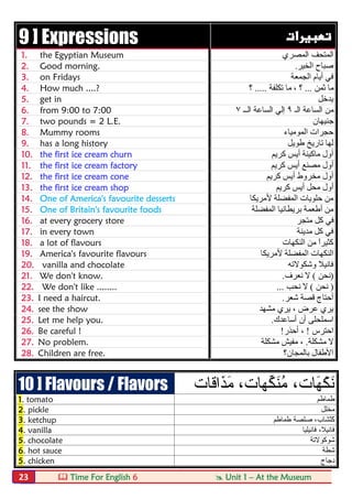  Time For English 6  Unit 1 – At the Museum23
9 ] Expressions  
1. the Egyptian Museum ‫اﻟﻤﺼﺮي‬ ‫اﻟﻤﺘﺤﻒ‬
2. Good morning. ‫اﻟﺨﯿﺮ‬ ‫ﺻﺒﺎح‬.
3. on Fridays ‫اﻟﺠﻤﻌﺔ‬ ‫أﯾﺎم‬ ‫ﻓﻲ‬
4. How much ....? ‫ﺛﻤﻦ‬ ‫ﻣﺎ‬...‫ﺗﻜﻠﻔﺔ‬ ‫ﻣﺎ‬ ، ‫؟‬.....‫؟‬
5. get in ‫ﯾﺪﺧﻞ‬
6. from 9:00 to 7:00 ‫اﻟـ‬ ‫اﻟﺴﺎﻋﺔ‬ ‫ﻣﻦ‬٩‫اﻟــ‬ ‫اﻟﺴﺎﻋﺔ‬ ‫إﻟﻲ‬٧
7. two pounds = 2 L.E. ‫ﺟ‬‫ﻨﯿﮭﺎن‬
8. Mummy rooms ‫اﻟﻤﻮﻣﯿﺎء‬ ‫ﺣﺠﺮات‬
9. has a long history ‫طﻮﯾﻞ‬ ‫ﺗﺎرﯾﺦ‬ ‫ﻟﮭﺎ‬
10. the first ice cream churn ‫ﻛﺮﯾﻢ‬ ‫أﯾﺲ‬ ‫ﻣﺎﻛﯿﻨﺔ‬ ‫أول‬
11. the first ice cream factory ‫ﻛﺮﯾﻢ‬ ‫أﯾﺲ‬ ‫ﻣﺼﻨﻊ‬ ‫أول‬
12. the first ice cream cone ‫ﻛﺮﯾﻢ‬ ‫أﯾﺲ‬ ‫ﻣﺨﺮوط‬ ‫أول‬
13. the first ice cream shop ‫ﻛﺮﯾﻢ‬ ‫أﯾﺲ‬ ‫ﻣﺤﻞ‬ ‫أول‬
14. One of America's favourite desserts ‫ﻷﻣﺮﯾﻜﺎ‬ ‫اﻟﻤﻔﻀﻠﺔ‬ ‫ﺣﻠﻮﯾﺎت‬ ‫ﻣﻦ‬
15. One of Britain's favourite foods ‫اﻟﻤﻔﻀﻠﺔ‬ ‫ﺑﺮﯾﻄﺎﻧﯿﺎ‬ ‫أطﻌﻤﺔ‬ ‫ﻣﻦ‬
16. at every grocery store ‫ﻣﺘﺠﺮ‬ ‫ﻛﻞ‬ ‫ﻓﻲ‬
17. in every town ‫ﻣﺪﯾﻨﺔ‬ ‫ﻛﻞ‬ ‫ﻓﻲ‬
18. a lot of flavours ‫اﻟﻨﻜﮭﺎت‬ ‫ﻣﻦ‬ ً‫ا‬‫ﻛﺜﯿﺮ‬
19. America's favourite flavours ‫ا‬ ‫اﻟﻨﻜﮭﺎت‬‫ﻷﻣﺮﯾﻜﺎ‬ ‫ﻟﻤﻔﻀﻠﺔ‬
20. vanilla and chocolate ‫وﺷﻜﻮﻻﺗﮫ‬ ‫ﻓﺎﻧﯿﻼ‬
21. We don't know. )‫ﻧﺤﻦ‬(‫ﻧﻌﺮف‬ ‫ﻻ‬.
22. We don't like ........ )‫ﻧﺤﻦ‬(‫ﻧﺤﺐ‬ ‫ﻻ‬...
23. I need a haircut. ‫ﺷﻌﺮ‬ ‫ﻗﺼﺔ‬ ‫أﺣﺘﺎج‬.
24. see the show ‫ﻣﺸﮭﺪ‬ ‫ﯾﺮي‬ ، ‫ﻋﺮض‬ ‫ﯾﺮي‬
25. Let me help you. ‫أﺳﺎﻋﺪك‬ ‫أن‬ ‫اﺳﻤﻠﺤﻠﻰ‬.
26. Be careful ! ‫اﺣﺘﺮس‬!،‫أﺣﺬر‬!
27. No problem. ‫ﻣﺸﻜﻠﺔ‬ ‫ﻻ‬.‫ﻣﺸﻜﻠﺔ‬ ‫ﻣﻔﯿﺶ‬ ،
28. Children are free. ‫ﺑﺎﻟﻤﺠﺎن؟‬ ‫اﻷطﻔﺎل‬
10 ] Flavours / Flavors َ‫ﮭ‬ْ‫ﻛ‬َ‫ﻧ‬‫ﺎت‬‫ﱢﮭ‬‫ﻛ‬َ‫ﻧ‬ُ‫ﻣ‬ ،،‫ﺎت‬‫َذَاﻗ‬‫ﻣ‬‫ﺎت‬
1. tomato ‫طﻣﺎطم‬
2. pickle ‫ﻣﺧﻠل‬
3. ketchup ‫طﻣﺎطم‬ ‫ﺻﻠﺻﺔ‬ ،‫ْﺷﺎب‬‫ﺗ‬َ‫ﻛ‬
4. vanilla ‫ﻓﺎﻧﯾﻠﯾﺎ‬ ،‫ﻓﺎﻧﯾﻼ‬
5. chocolate ‫ﺷوﻛوﻻﺗﺔ‬
6. hot sauce ‫ﺷطﺔ‬
5. chicken ‫دﺟﺎج‬
 