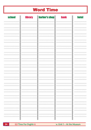  Time For English 6  Unit 1 – At the Museum24
Word Time
school library barber's shop bank hotel
----- ----- ----- ----- ----
----- ----- ----- ----- ----
----- ----- ----- ----- ----
----- ----- ----- ----- ----
----- ----- ----- ----- ----
----- ----- ----- ----- ----
----- ----- ----- ----- ----
----- ----- ----- ----- ----
----- ----- ----- ----- ----
----- ----- ----- ----- ----
----- ----- ----- ----- ----
----- ----- ----- ----- ----
----- ----- ----- ----- ----
----- ----- ----- ----- ----
----- ----- ----- ----- ----
----- ----- ----- ----- ----
 