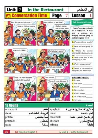  Time For English 6  Unit 2 – In the Restaurant26
Unit 2 In the Restaurant ‫اﻟﻣطﻌم‬ ‫ﻓﻲ‬
 Conversation Time Page 7 Lesson 1
1 ] Nouns ‫أﺳﻤﺎء‬
restaurant ‫ﻣﻄﻌﻢ‬ spaghetti ‫طﻮﯾﻠﺔ‬ ‫ﻣﻌﻜﺮوﻧﺔ‬ ،‫َﺔ‬‫ﻧ‬‫ُو‬‫ﺮ‬َ‫ﻜ‬ْ‫ﻌ‬َ‫ﻣ‬
steak ‫ﻟﺤﻢ‬ ‫ﻗﻄﻌﺔ‬ ،‫ﺔ‬َ‫ِﯾﺤ‬‫ﺮ‬َ‫ﺷ‬ meat ‫ﻟﺤﻤﮫ‬ ، ‫ﻟﺤﻢ‬
potato ‫ﺑﻄﺎطﺲ‬ ‫ﺣﺒﺔ‬ meatballs ‫ا‬ ‫ﻣﻦ‬ ‫ﻛﺮات‬‫ﻟﻠﺤﻢ‬‫ﻛﻔﺘﮫ‬ ،
potatoes ‫ﺲ‬ِ‫َﺎط‬‫ﻄ‬َ‫ﺑ‬ chicken ‫ﻣﺸﻮي‬ ‫دﺟﺎج‬
salad ‫ﺳﻠﻄﺔ‬ minute ‫دﻗﯿﻘﺔ‬
Talk About the Picture
Today’s conversation is
in a restaurant. A man
and a woman are
hungry and are going to
eat some good food.
1. Where are these people?
............................................
2. What are they going to
do? .....................................
3. What’s the woman
sitting at the table going to
eat? ....................................
4. What’s the man at the
table going to eat?
............................................
5. What’s today’s special?
............................................
6. Who’s in the mood for
spaghetti and meatballs?
............................................
Finish the Phrase.
1. Are you _____________
2. How about ___________
3. Sounds ______________
4. Rare, medium ________
5. What’s today’s ________
6. I’m in the mood _______
7. Here you ____________
 