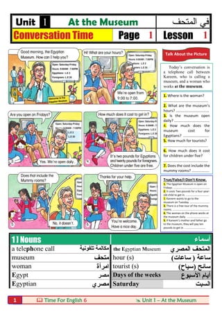  Time For English 6  Unit 1 – At the Museum1
Unit 1 At the Museum ‫اﻟﻣﺗﺣف‬ ‫ﻓﻲ‬
Conversation Time Page 1 Lesson 1
1 ] Nouns ‫أﺳﻤﺎء‬
a telephone call ‫ﺗﻠﻔﻮﻧﯿﺔ‬ ‫ﻣﻜﺎﻟﻤﺔ‬ the Egyptian Museum ‫اﻟﻤﺼﺮي‬ ‫اﻟﻤﺘﺤﻒ‬
museum ‫ﻣﺘﺤﻒ‬ hour (s) ‫ﺳﺎﻋﺔ‬)‫ﺳﺎﻋﺎت‬(
woman ‫اﻣﺮأة‬ tourist (s) ‫ﺳﺎﺋﺢ‬)‫ﺳﯿﺎح‬(
Egypt ‫ﻣﺼﺮ‬ Days of the weeks ‫اﻷﺳﺒﻮع‬ ‫أﯾﺎم‬
Egyptian ‫ﻣﺼﺮي‬ Saturday ‫اﻟﺴﺒﺖ‬
Talk About the Picture
Today’s conversation is
a telephone call between
Kareem, who is calling a
museum, and a woman who
works at the museum.
1. Where is the woman?
...........................................
2. What are the museum’s
hours? ................................
3. Is the museum open
daily? ..................................
4. How much does the
museum cost for
Egyptians? .........................
5. How much for tourists?
...........................................
6. How much does it cost
for children under five?
...........................................
7. Does the cost include the
mummy rooms? .................
True/False/I Don’t Know.
1. The Egyptian Museum is open on
Fridays. ................................................
2. It costs Two pounds for a four-year-
old child to get in. ...............................
3. Kareem wants to go to the
museum on Tuesday. ..........................
3. There is a free tour of the mummy
rooms. .................................................
4. The woman on the phone works at
the museum daily. .............................
5. If Kareem’s mother and father go
to the museum, they will pay ten
pounds to get in. ............................
 