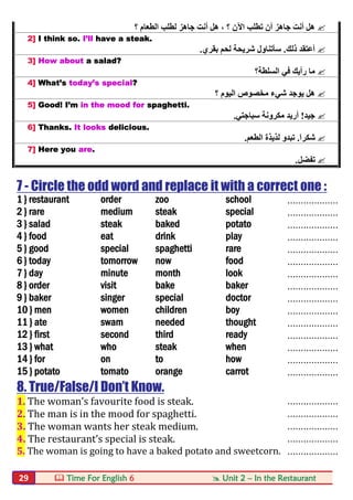  Time For English 6  Unit 2 – In the Restaurant29
‫؟‬ ‫اﻟﻄﻌﺎم‬ ‫ﻟﻄﻠﺐ‬ ‫ﺟﺎھﺰ‬ ‫أﻧﺖ‬ ‫ھﻞ‬ ، ‫؟‬ ‫اﻵن‬ ‫ﺗﻄﻠﺐ‬ ‫أن‬ ‫ﺟﺎھﺰ‬ ‫أﻧﺖ‬ ‫ھﻞ‬
2] I think so. I’ll have a steak.
‫ذﻟﻚ‬ ‫أﻋﺘﻘﺪ‬.‫ﺑﻘﺮي‬ ‫ﻟﺤﻢ‬ ‫ﺷﺮﯾﺤﺔ‬ ‫ﺳﺄﺗﻨﺎول‬.
3] How about a salad?
‫اﻟﺴﻠﻄﺔ؟‬ ‫ﻓﻲ‬ ‫رأﯾﻚ‬ ‫ﻣﺎ‬
4] What’s today’s special?
‫ﯾﻮﺟﺪ‬ ‫ھﻞ‬‫؟‬ ‫اﻟﯿﻮم‬ ‫ﻣﺨﺼﻮص‬ ‫ﺷﻲء‬
5] Good! I’m in the mood for spaghetti.
‫ﺟﯿﺪ‬!‫ﺳﺒﺎﺟﺘﻲ‬ ‫ﻣﻜﺮوﻧﺔ‬ ‫أرﯾﺪ‬.
6] Thanks. It looks delicious.
َ‫ا‬‫ﺷﻜﺮ‬.‫اﻟﻄﻌﻢ‬ ‫ﻟﺬﯾﺬة‬ ‫ﺗﺒﺪو‬.
7] Here you are.
‫ﺗﻔﻀﻞ‬.
7 - Circle the odd word and replace it with a correct one :
1 } restaurant order zoo school ...................
2 } rare medium steak special ...................
3 } salad steak baked potato ...................
4 } food eat drink play ...................
5 } good special spaghetti rare ...................
6 } today tomorrow now food ...................
7 } day minute month look ...................
8 } order visit bake baker ...................
9 } baker singer special doctor ...................
10 } men women children boy ...................
11 } ate swam needed thought ...................
12 } first second third ready ...................
13 } what who steak when ...................
14 } for on to how ...................
15 } potato tomato orange carrot ...................
8. True/False/I Don’t Know.
1. The woman’s favourite food is steak. ...................
2. The man is in the mood for spaghetti. ...................
3. The woman wants her steak medium. ...................
4. The restaurant’s special is steak. ...................
5. The woman is going to have a baked potato and sweetcorn. ...................
 