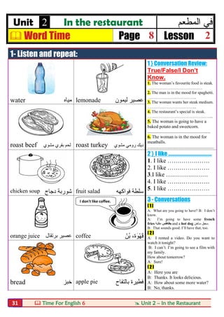  Time For English 6  Unit 2 – In the Restaurant31
Unit 2 In the restaurant ‫اﻟﻣ‬ ‫ﻓﻲ‬‫طﻌم‬
 Word Time Page 8 Lesson 2
1- Listen and repeat:
1 } Conversation Review:
True/False/I Don’t
Know.
1. The woman’s favourite food is steak.
…………………………………
2. The man is in the mood for spaghetti.
……………………………..
3. The woman wants her steak medium.
……………………………...
4. The restaurant’s special is steak.
………………………………………...
5. The woman is going to have a
baked potato and sweetcorn.
…………………………………………………………
6. The woman is in the mood for
meatballs.
…………………………………………………………….
water ‫ﻣﯿﺎه‬ lemonade ‫ﻟﯿﻤﻮن‬ ‫ﻋﺼﯿﺮ‬
roast beef ‫ﻣﺸﻮي‬ ‫ﺑﻘﺮي‬ ‫ﻟﺤﻢ‬ roast turkey ‫ﻣﺸﻮي‬ ‫روﻣﻲ‬ ‫دﯾﻚ‬
2 } I like ………………………….……..
1. I like …………………
2. I like …………………
3.I like …………………
4. I like …………………
5. I like …………………chicken soup ‫دﺟﺎج‬ ‫ﺷﻮرﺑﺔ‬ fruit salad ‫ﺳﻠﻄﺔ‬‫ﻓ‬‫ﻮاﻛﮭﮫ‬
3 - Conversations
[ 1 ]
A: What are you going to have? B: I don’t
know.
A: I’m going to have some french
fries ‫ﺑﻄﺎطﺲ‬‫ﻣﻘﻠﯿﺔ‬ and a hot dog ‫ﺳﺎﺧﻦ‬ ‫.ﺳﺠﻖ‬
B: That sounds good. I’ll have that, too.
[ 2 ]
A: I rented a video. Do you want to
watch it tonight?
B: I can’t. I’m going to see a film with
my family.
How about tomorrow?
A: Sure!
[ 2 ]
A: Here you are
B: Thanks. It looks delicious.
A: How about some more water?
B: No, thanks.
orange juice ‫ﺑﺮﺗﻘﺎل‬ ‫ﻋﺼﯿﺮ‬ coffee ّ‫ُﻦ‬‫ﺑ‬ ،‫َة‬‫ﻮ‬ْ‫ﮭ‬َ‫ﻗ‬
bread ‫ﺧﺒﺰ‬ apple pie ‫ﺑﺎﻟﺘﻔﺎح‬ ‫ﻓﻄﯿﺮة‬
I don't like coffee.
 