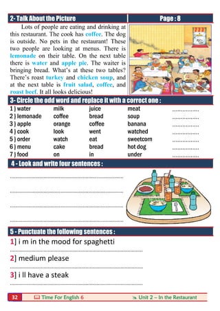  Time For English 6  Unit 2 – In the Restaurant32
2- Talk About the Picture Page : 8
Lots of people are eating and drinking at
this restaurant. The cook has coffee. The dog
is outside. No pets in the restaurant! These
two people are looking at menus. There is
lemonade on their table. On the next table
there is water and apple pie. The waiter is
bringing bread. What’s at these two tables?
There’s roast turkey and chicken soup, and
at the next table is fruit salad, coffee, and
roast beef. It all looks delicious!
3- Circle the odd word and replace it with a correct one :
1 } water milk juice meat ................
2 } lemonade coffee bread soup ................
3 } apple orange coffee banana ................
4 } cook look went watched ................
5 } order watch eat sweetcorn ................
6 } menu cake bread hot dog ................
7 } food on in under ................
4 - Look and write four sentences :
.................................................................................
.................................................................................
.................................................................................
.................................................................................
5 - Punctuate the following sentences :
1] i m in the mood for spaghetti
...............................................................................................
2] medium please
...............................................................................................
3] i ll have a steak
...............................................................................................
 