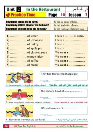  Time For English 6  Unit 2 – In the Restaurant36
Unit 2 In the Restaurant ‫اﻟﻣطﻌم‬ ‫ﻓﻲ‬
 Practice Time Page 10 Lesson 3
How much bread did he have? He had six loaves of bread.
How many bottles of water did he have? He had five bottles of water.
How much chicken soup did he have? He had two bowls of chicken soup.
1] ……………. of water I have a ……… of water.
2] ……………. of lemonade I have a …………………. .
3] ……………. of turkey I have a …………………. .
4] ……………. of apple pie I have a …………………. .
5] ……………. of chicken soup We want a ……………...
6] ……………. orange juice We want a ……………...
7] ……………. of coffee We want a ……………...
8] ……………. of bread We want a ……………...
1 - How many pieces of apple pie did they have? ‫اﻟﺘﻲ‬ ‫اﻟﺘﻔﺎح‬ ‫ﻓﻄﺎﺋﺮ‬ ‫ﻗﻄﻊ‬ ‫ﻋﺪد‬ ‫ﻛﻢ‬‫ﻛﺎﻧﻮا‬‫ﯾﺄﻛﻠﻮﻧﮭﺎ‬‫؟‬
2 - How many bowls of chicken soup did she have? ‫ﻋﺪد‬ ‫ﻛﻢ‬ّ‫ﯿ‬ِ‫ﻧ‬‫َﺎ‬‫ﻄ‬ْ‫ﻠ‬ُ‫ﺳ‬‫اﻟﺘﻲ‬ ‫اﻟﺪﺟﺎج‬ ‫ﺷﻮرﺑﺔ‬ ‫ﺎت‬‫ﻛﺎﻧﺖ‬‫ﺗﺄﻛﻠﮭﺎ‬/‫ﺗﺸﺮﺑﮭﺎ‬‫؟‬
3 - How much lemonade did you have? ْ‫ﻢ‬َ‫ﻛ‬‫اﻟﻠﯿﻤﻮن‬ ‫ﻋﺼﯿﺮ‬ ‫ﻛﻤﯿﺔ‬‫اﻟﺘﻲ‬‫ﻛ‬‫ﻨﺘﻢ‬‫ﺗﺸﺮﺑﻮھﺎ‬‫؟‬
They had four pieces of apple pie.
She had one bowl of ...................... .
We had two cans of ...................... .
 