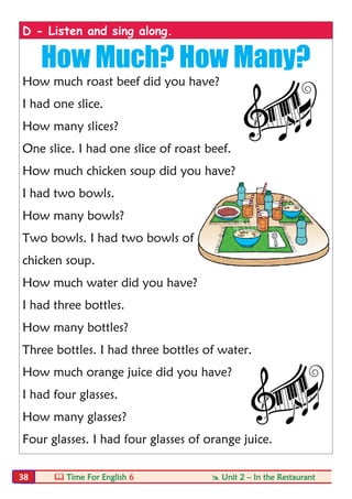  Time For English 6  Unit 2 – In the Restaurant38
D - Listen and sing along.
How Much? How Many?
How much roast beef did you have?
I had one slice.
How many slices?
One slice. I had one slice of roast beef.
How much chicken soup did you have?
I had two bowls.
How many bowls?
Two bowls. I had two bowls of
chicken soup.
How much water did you have?
I had three bottles.
How many bottles?
Three bottles. I had three bottles of water.
How much orange juice did you have?
I had four glasses.
How many glasses?
Four glasses. I had four glasses of orange juice.
 